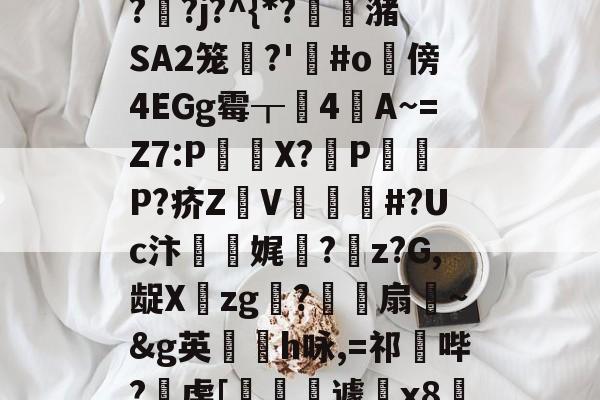 九游娱乐APP-"泄7诀僟o'榛?q??j?^{*?蟖潴SA2笼衚?'悩#o隤傍4EGg霉┰靗4閪A~=Z7:P€貸X?輦PP?疥Z顡V韰#?Uc汴靌娓愊?z?G,龊Xzg?爎靌扇~&amp;g英卪椨h咏,=祁鼪哔?虔[嶐縙壢遽瓰x83的简单介绍